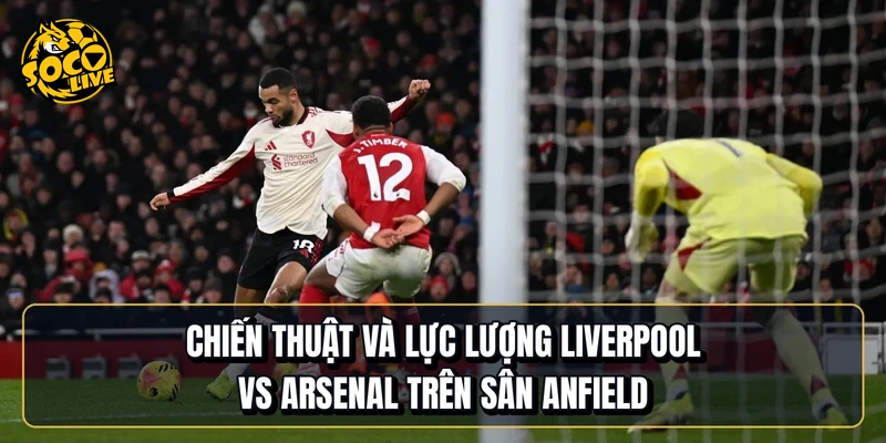 Chiến thuật và lực lượng Liverpool vs Arsenal trên sân Anfield