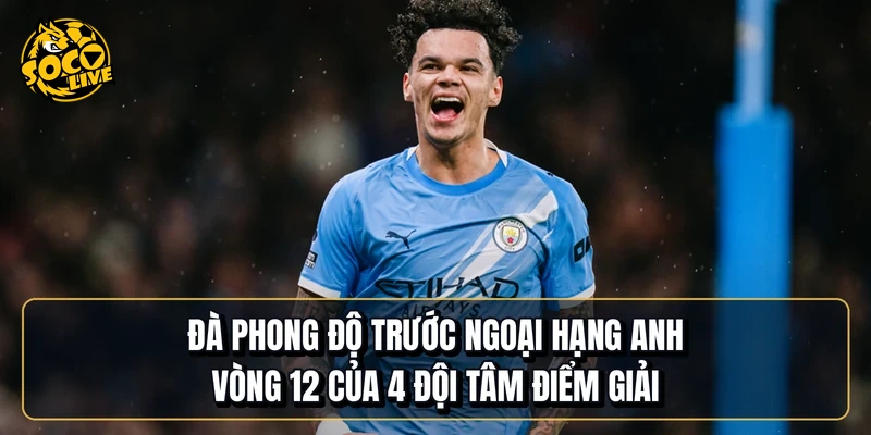 Đà phong độ trước Ngoại hạng Anh vòng 12 của 4 đội tâm điểm giải