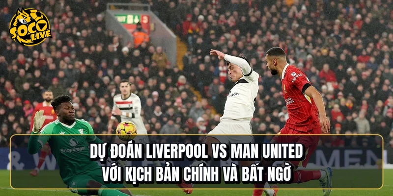 Dự đoán Liverpool vs Manchester United với kịch bản chính và bất ngờ