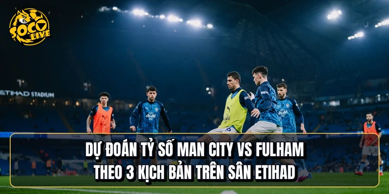 Dự đoán tỷ số Manchester City vs Fulham theo 3 kịch bản trên sân Etihad