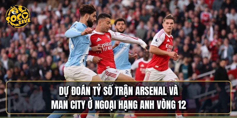 Dự đoán tỷ số trận Arsenal và Man City ở Ngoại hạng Anh vòng 12