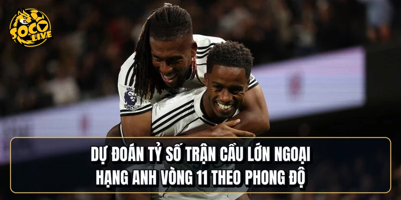 Dự đoán tỷ số trận cầu lớn Ngoại hạng Anh vòng 11 theo phong độ