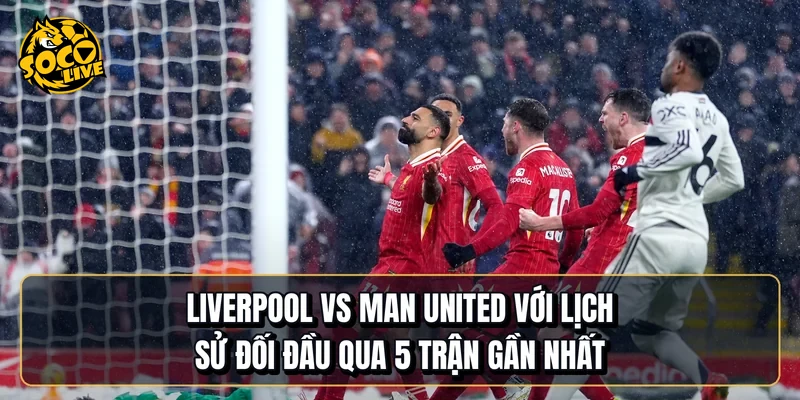 Liverpool vs Manchester United với lịch sử đối đầu qua 5 trận gần nhất