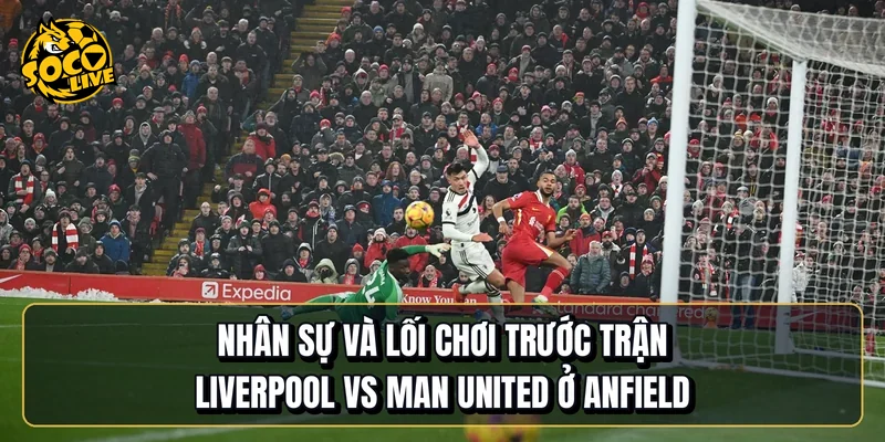 Nhân sự và lối chơi trước trận Liverpool vs Manchester United ở Anfield