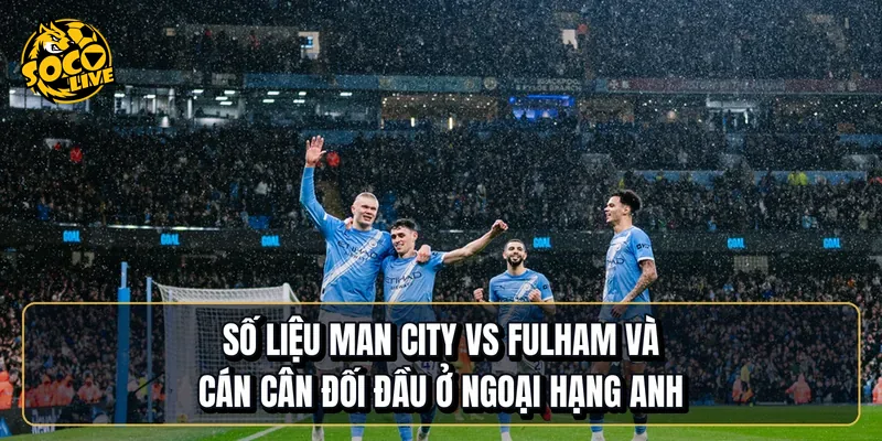 Số liệu Manchester City vs Fulham và cán cân đối đầu ở Ngoại hạng Anh